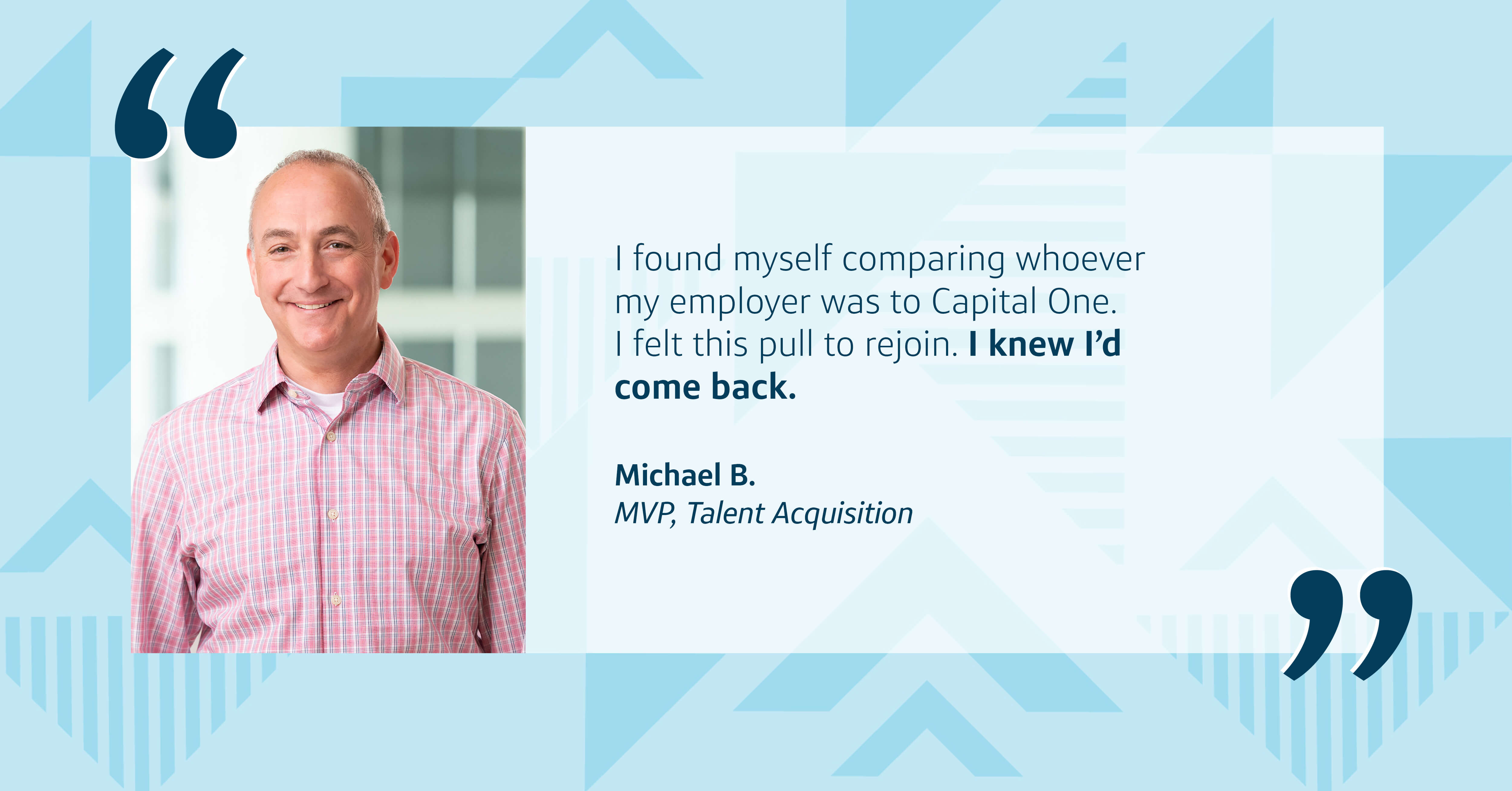 A headshot of Capital One leader Michael next to a quote from him that says, “I found myself comparing whoever my employer was to Capital One. I felt this pull to rejoin. I knew I’d come back.” All in front of a Capital One two-toned triangular background 